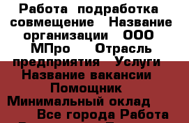 Работа, подработка, совмещение › Название организации ­ ООО “МПро“  › Отрасль предприятия ­ Услуги › Название вакансии ­ Помощник › Минимальный оклад ­ 15 000 - Все города Работа » Вакансии   . Тверская обл.,Удомля г.
